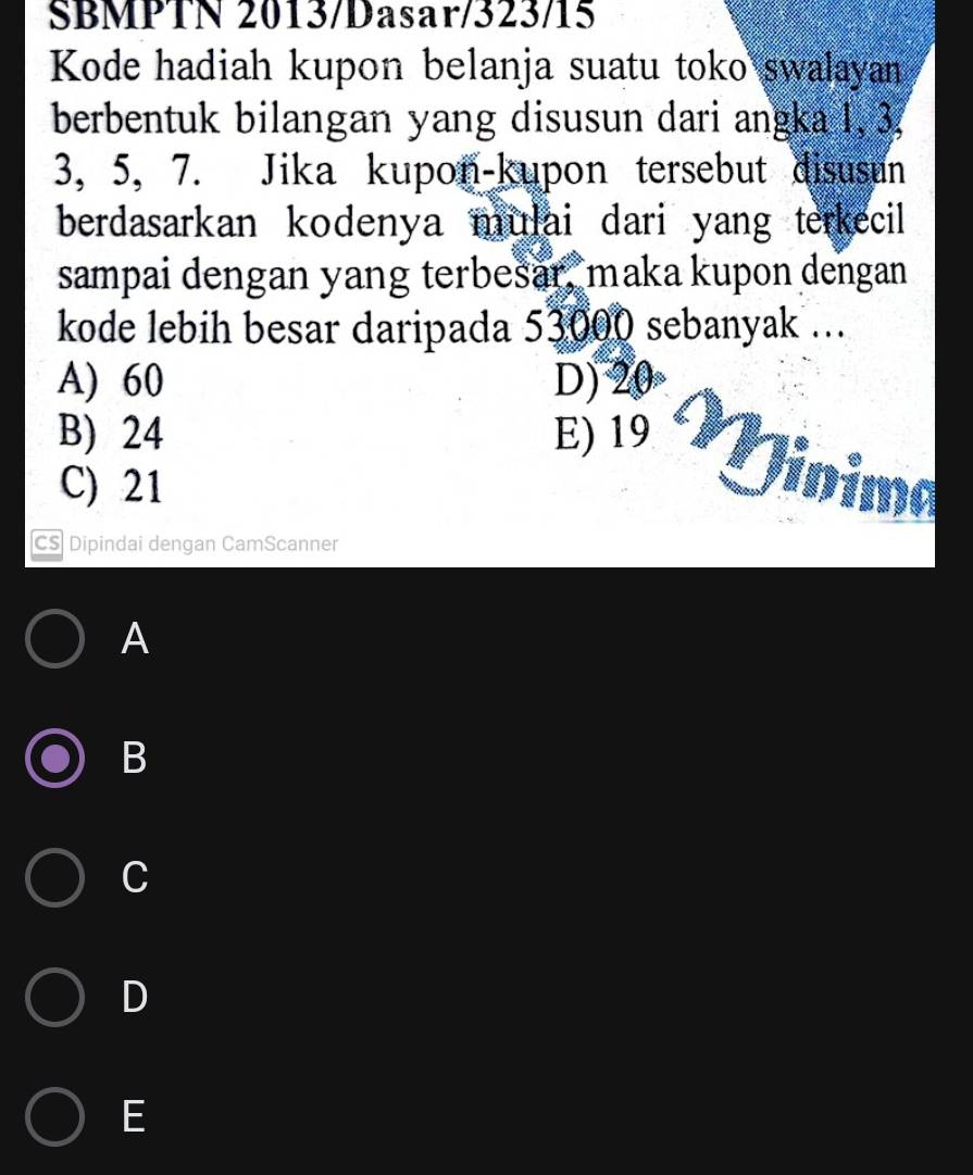 SBMPTN 2013/Dasar/323/15
Kode hadiah kupon belanja suatu toko swalayan
berbentuk bilangan yang disusun dari angka 1, 3.
3, 5, 7. Jika kupon-kupon tersebut disusun
berdasarkan kodenya mulai dari yang terkecil 
sampai dengan yang terbešar, maka kupon dengan
kode lebih besar daripada 53000 sebanyak ...
A) 60 D) 20
B) 24 E) 19 Vinima
C) 21
CS Dipindai dengan CamScanner
A
B
C
D
E