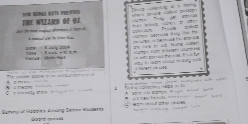 Stamp collecting is a hobby
ung R Presenes
THE WIZARD OF OZ where people coliect postage .
stamps. They get stamps
tir the most megice atwenuore of them all from letters, stores, or other
collectors People collect
# musiicd play by Wlame Riaz
stamps because they like the 
pictures, or because the stamps
Date 8 July 2024
are rare or old. Some collect
Time : 8 am. - 10 am.
stamps from different countries
Venue Waio Hal
or with special themes. It's a fun
Fa le e dees t en te Rea n Hord way to learn about history and 
different places.
*
The poster aboxe is an amouncement of
τ
5
A a moe c
B o feshe. D a e t 
3 Stamp coliecting helps us to
a conedy stow A save old stamps.
B get new friends.
C) lear about other places.
Suney of Hobbies Among Senior Students
Board games