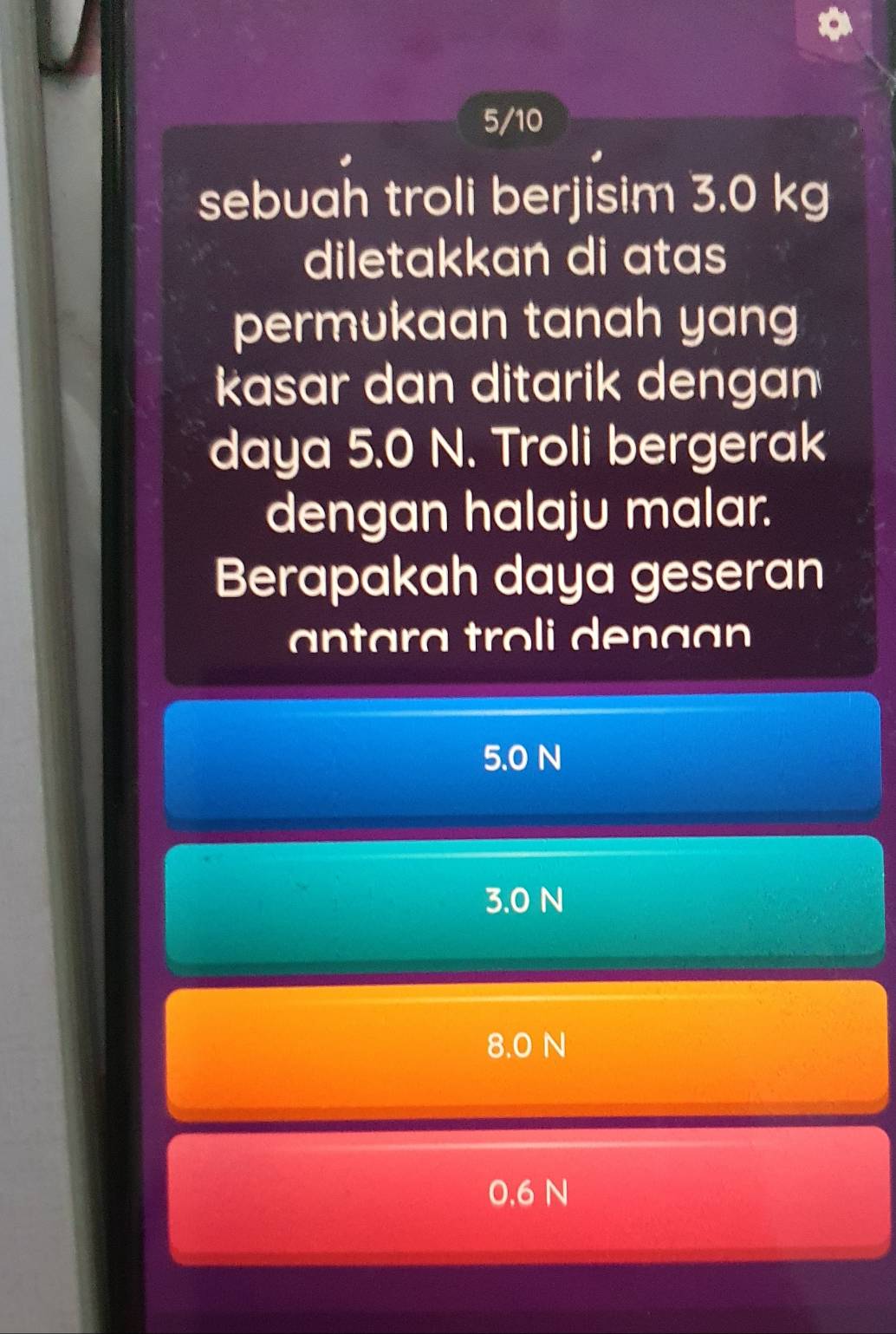 5/10
sebuah troli berjisim 3.0 kg
diletakkan di atas
permukaan tanah yang
kasar dan ditarik dengan
daya 5.0 N. Troli bergerak
dengan halaju malar.
Berapakah daya geseran
nara troli den a a
5.0 N
3.0 N
8.0 N
0.6 N