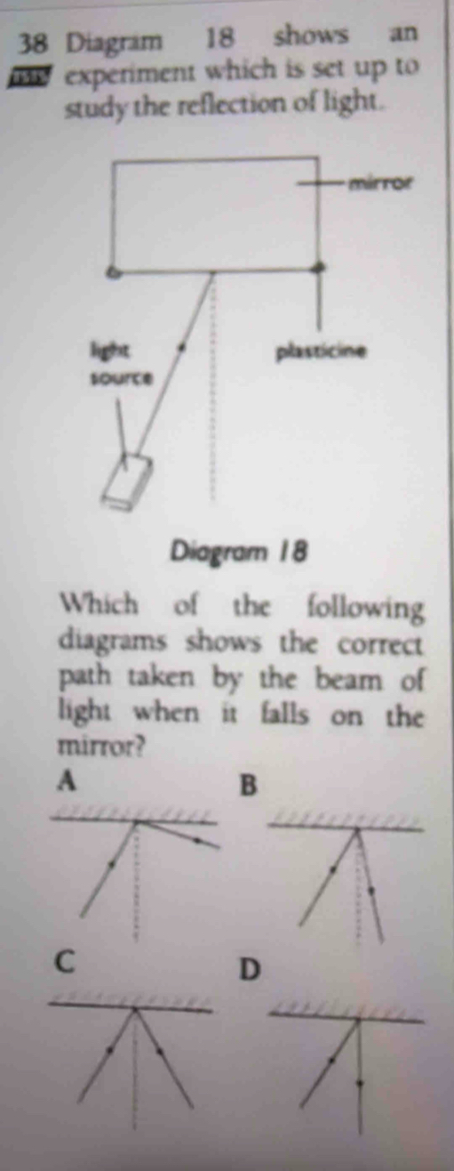 Diagram 18 shows an
experiment which is set up to
study the reflection of light.
Which of the following
diagrams shows the correct
path taken by the beam of
light when it falls on the
mirror?
A
B
C
D