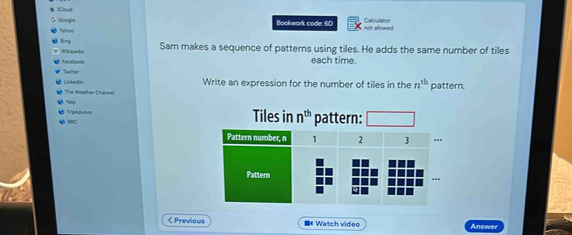 Cloud Calculator 
Google Bookwork code: 6D not allowed 
Yahoo 
Bing Sam makes a sequence of patterns using tiles. He adds the same number of tiles 
Wkpsda each time. 
Facebook 
Twitter 
Linkedin Write an expression for the number of tiles in the n^(th)
The Weather Channel pattern. 
Yelp 
TripAdvisor 
BBC Tiles in n^(th) pattern: 
< Previous ■Watch video Answer