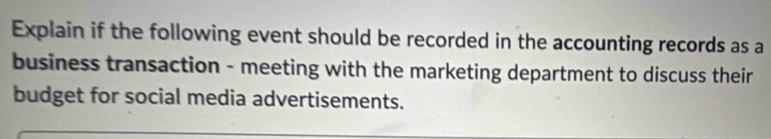 Explain if the following event should be recorded in the accounting records as a 
business transaction - meeting with the marketing department to discuss their 
budget for social media advertisements.