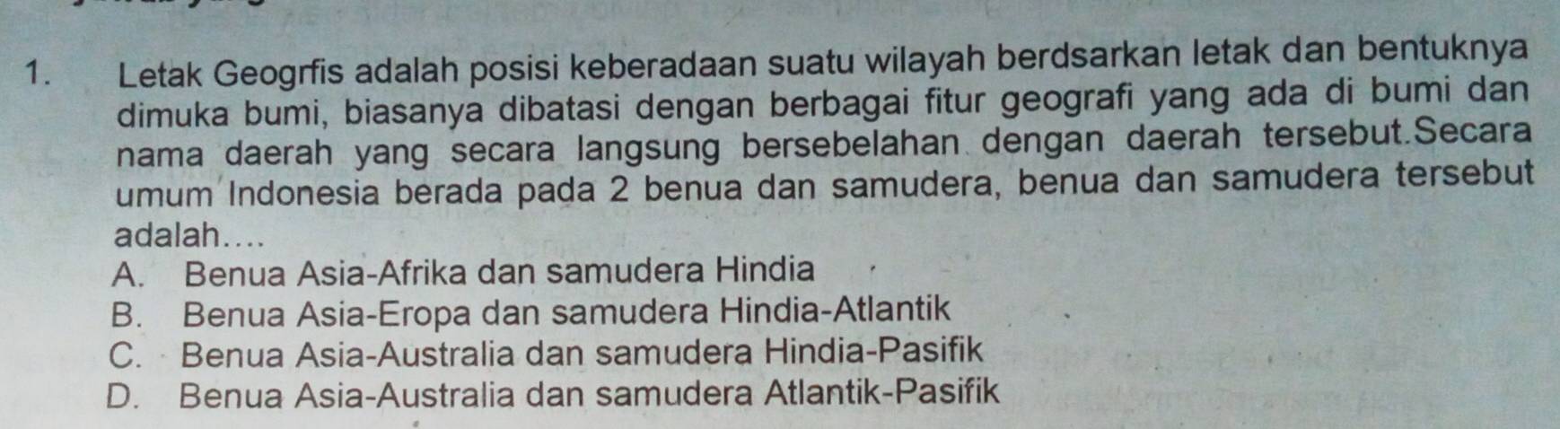 Letak Geogrfis adalah posisi keberadaan suatu wilayah berdsarkan letak dan bentuknya
dimuka bumi, biasanya dibatasi dengan berbagai fitur geografi yang ada di bumi dan
nama daerah yang secara langsung bersebelahan dengan daerah tersebut.Secara
umum Indonesia berada pada 2 benua dan samudera, benua dan samudera tersebut
adalah....
A. Benua Asia-Afrika dan samudera Hindia
B. Benua Asia-Eropa dan samudera Hindia-Atlantik
C. Benua Asia-Australia dan samudera Hindia-Pasifik
D. Benua Asia-Australia dan samudera Atlantik-Pasifik