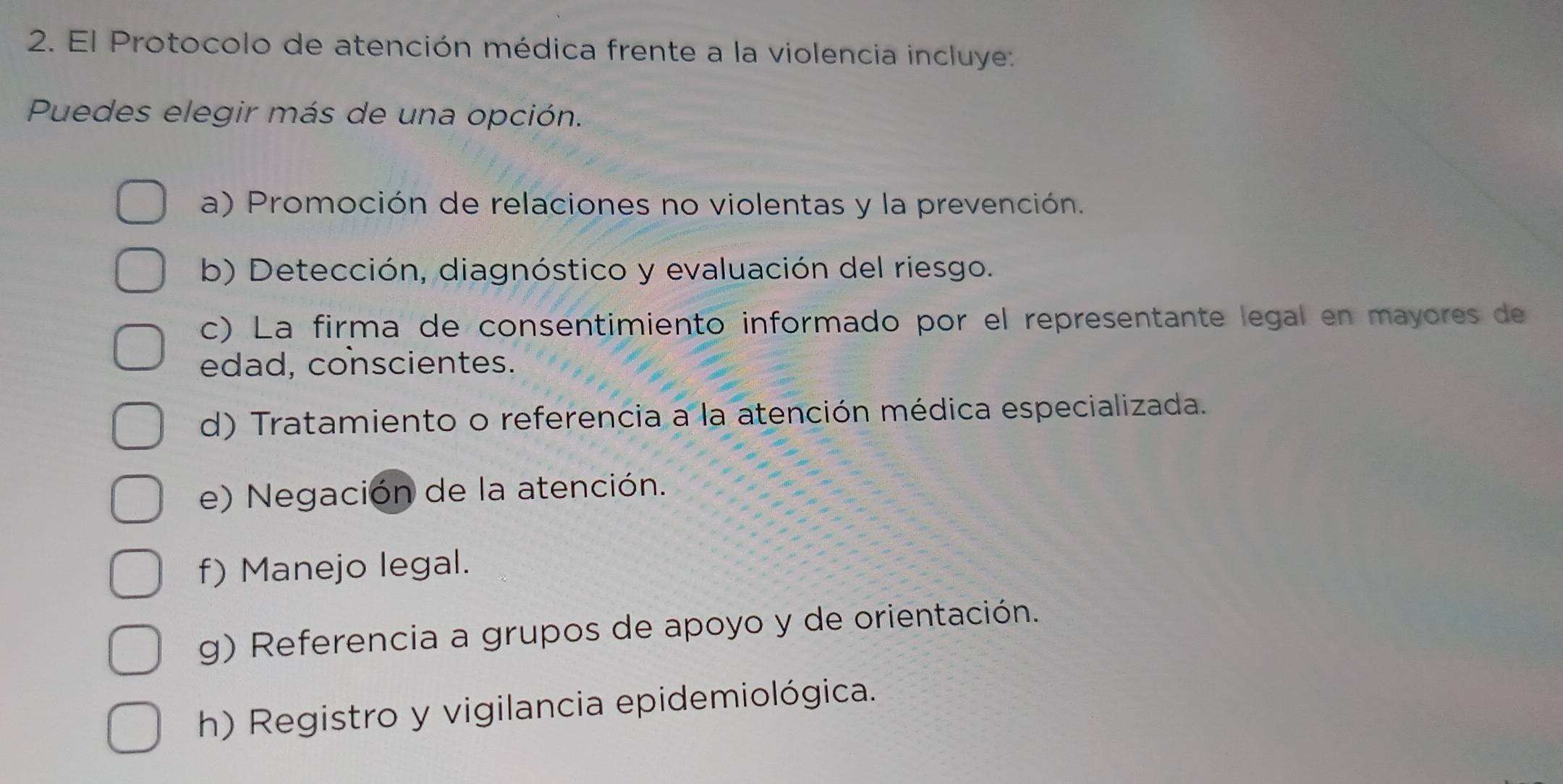 El Protocolo de atención médica frente a la violencia incluye:
Puedes elegir más de una opción.
a) Promoción de relaciones no violentas y la prevención.
b) Detección, diagnóstico y evaluación del riesgo.
c) La firma de consentimiento informado por el representante legal en mayores de
edad, conscientes.
d) Tratamiento o referencia a la atención médica especializada.
e) Negación de la atención.
f) Manejo legal.
g) Referencia a grupos de apoyo y de orientación.
h) Registro y vigilancia epidemiológica.