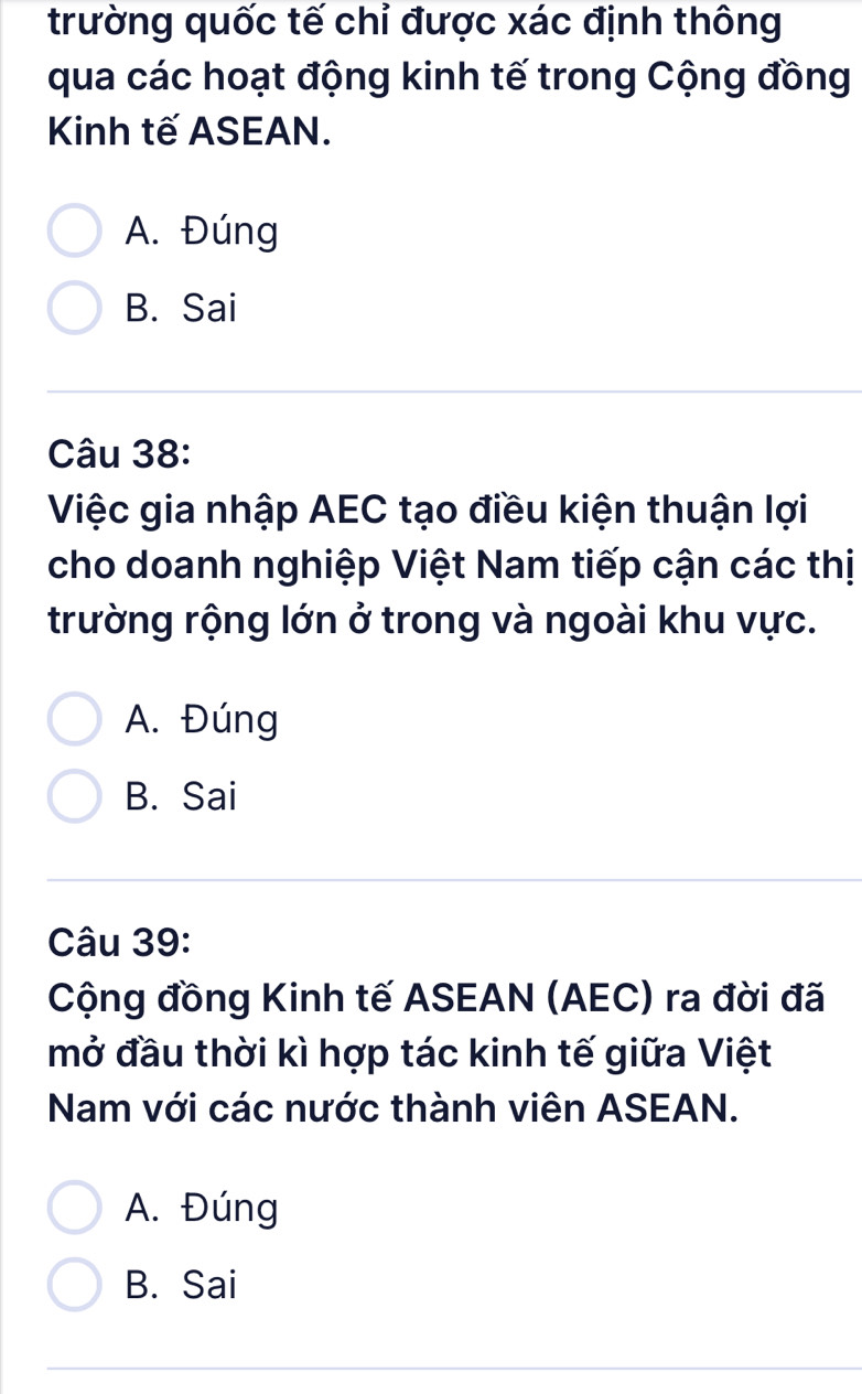 trường quốc tế chỉ được xác định thông
qua các hoạt động kinh tế trong Cộng đồng
Kinh tế ASEAN.
A. Đúng
B. Sai
Câu 38:
Việc gia nhập AEC tạo điều kiện thuận lợi
cho doanh nghiệp Việt Nam tiếp cận các thị
trường rộng lớn ở trong và ngoài khu vực.
A. Đúng
B. Sai
Câu 39:
Cộng đồng Kinh tế ASEAN (AEC) ra đời đã
mở đầu thời kì hợp tác kinh tế giữa Việt
Nam với các nước thành viên ASEAN.
A. Đúng
B. Sai