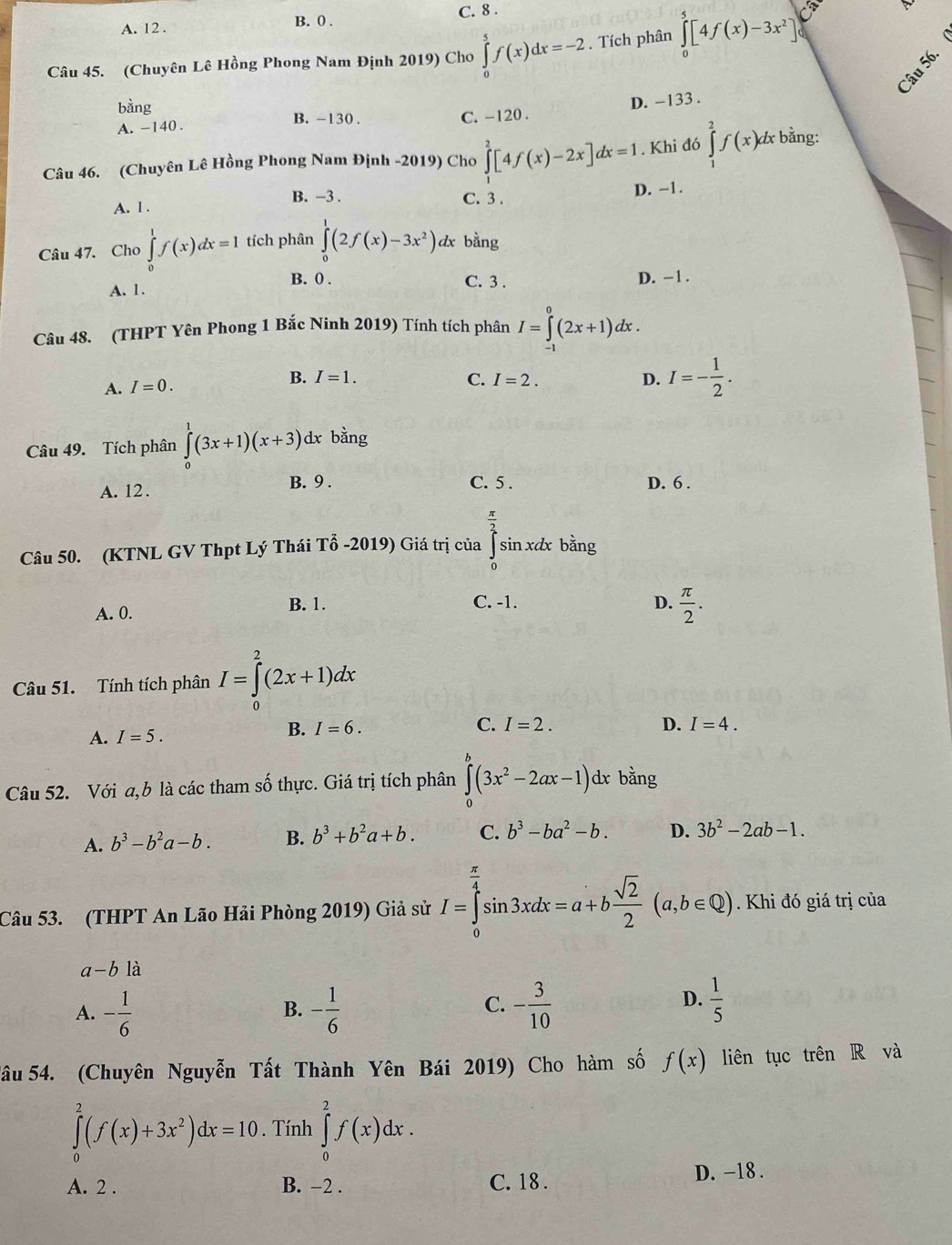 A. 12 . B. 0 . C. 8 .
Câu 45. (Chuyên Lê Hồng Phong Nam Định 2019) Cho ∈tlimits _0^(5f(x)dx=-2. Tích phân ∈tlimits _0^5[4f(x)-3x^2)]_0^(C
bằng B. -130 .
A. -140 . C. -120 . D. -133 .
Câu 46. (Chuyên Lê Hồng Phong Nam Định -2019) Cho ∈tlimits _1^2[4f(x)-2x]dx=1. Khi đó ∈tlimits _1^2f(x)dx bằng:
B. -3 . C. 3 . D. −1.
A. l .
Câu 47. Cho ∈tlimits _0^1f(x)dx=1 tích phân ∈tlimits _0^1(2f(x)-3x^2)) dx bằng
B. 0 .
A. 1. C. 3 . D. -1.
Câu 48. (THPT Yên Phong 1 Bắc Ninh 2019) Tính tích phân I=∈tlimits _0^(0(2x+1)dx.
A. I=0. B. I=1. C. I=2. D. I=-frac 1)2.
Câu 49. Tích phân ∈tlimits _0^(1(3x+1)(x+3)d lx bằng
C. 5 .
A. 12 . B. 9 . D. 6 .
Câu 50. (KTNL GV Thpt Lý Thái Tổ -2019) Giá trị của ∈tlimits _0^(frac π)2)sin xd x bằng
B. 1. C. -1. D.
A. 0.  π /2 .
Câu 51. Tính tích phân I=∈tlimits _0^(2(2x+1)dx
A. I=5.
B. I=6. C. I=2. D. I=4.
Câu 52. Với a,b là các tham số thực. Giá trị tích phân ∈tlimits _0^a(3x^2)-2ax-1) dx bằng
A. b^3-b^2a-b. B. b^3+b^2a+b. C. b^3-ba^2-b. D. 3b^2-2ab-1.
Câu 53. (THPT An Lão Hải Phòng 2019) Giả sử I=∈tlimits _0^((frac π)4)sin 3xdx=a+b sqrt(2)/2 (a,b∈ Q). Khi đó giá trị của
a-b là
C.
A. - 1/6  - 1/6  - 3/10 
B.
D.  1/5 
Tâu 54. (Chuyên Nguyễn Tất Thành Yên Bái 2019) Cho hàm số f(x) liên tục trên R và
∈tlimits _0^(2(f(x)+3x^2))dx=10. Tính ∈tlimits _0^2f(x)dx.
A. 2 . B. −2 . C. 18 . D. -18 .