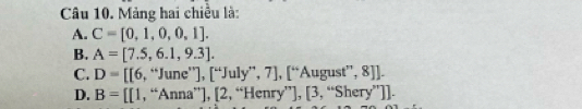 Mảng hai chiều là:
A. C=[0,1,0,0,1].
B. A=[7.5,6.1,9.3].
C. D=[6,^'' he”], [“July”, 7], [ ''August'',8]J-
D. B=[[1,^omega An na^(circ |)]. [2,''Henry''],[3,''Shery'']).