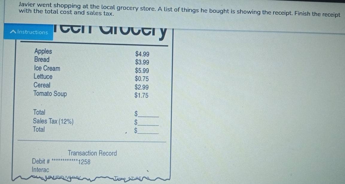 Javier went shopping at the local grocery store. A list of things he bought is showing the receipt. Finish the receipt 
with the total cost and sales tax. 
^Instructions reen arocery 
Apples $4.99
Bread $3.99
Ice Cream $5.99
Lettuce $0.75
Cereal $2.99
Tomato Soup $1.75
Total $ _ 
Sales Tax (12%) 
_ 
Total S_ 
_ 
Transaction Record 
Debit # 1258
Interac