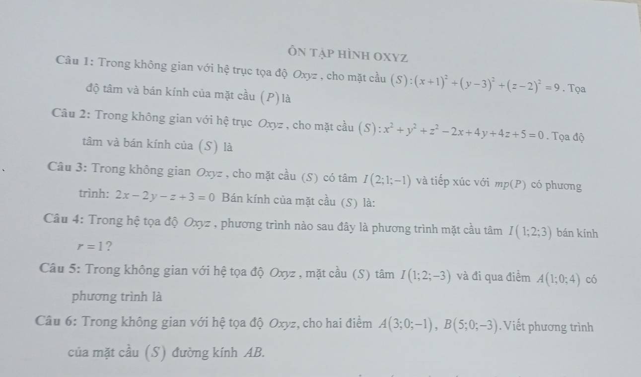 Ôn tập hình OXyZ
Câu 1: Trong không gian với hệ trục tọa độ Oxyz , cho mặt cầu (S):(x+1)^2+(y-3)^2+(z-2)^2=9. Tọa 
độ tâm và bán kính của mặt cầu (P) là 
Câu 2: Trong không gian với hệ trục Oxyz , cho mặt cầu (S): x^2+y^2+z^2-2x+4y+4z+5=0. Tọa độ 
tâm và bán kính của (S) là 
Câu 3: Trong không gian Oxyz , cho mặt cầu (S) có tâm I(2;1;-1) và tiếp xúc với mp(P) có phương 
trình: 2x-2y-z+3=0 Bán kính của mặt cầu (S) là: 
Câu 4: Trong hệ tọa độ Oxyz , phương trình nào sau đây là phương trình mặt cầu tâm I(1;2;3) bán kính
r=1 ? 
Câu 5: Trong không gian với hệ tọa độ Oxyz , mặt cầu (S) tâm I(1;2;-3) và đi qua điểm A(1;0;4) có 
phương trình là 
Câu 6: Trong không gian với hệ tọa độ Oxyz, cho hai điểm A(3;0;-1), B(5;0;-3). Viết phương trình 
của mặt cầu (S) đường kính AB.