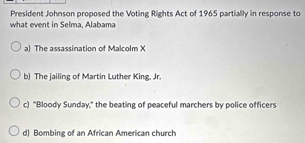 President Johnson proposed the Voting Rights Act of 1965 partially in response to
what event in Selma, Alabama
a) The assassination of Malcolm X
b) The jailing of Martin Luther King, Jr.
c) "Bloody Sunday," the beating of peaceful marchers by police officers
d) Bombing of an African American church