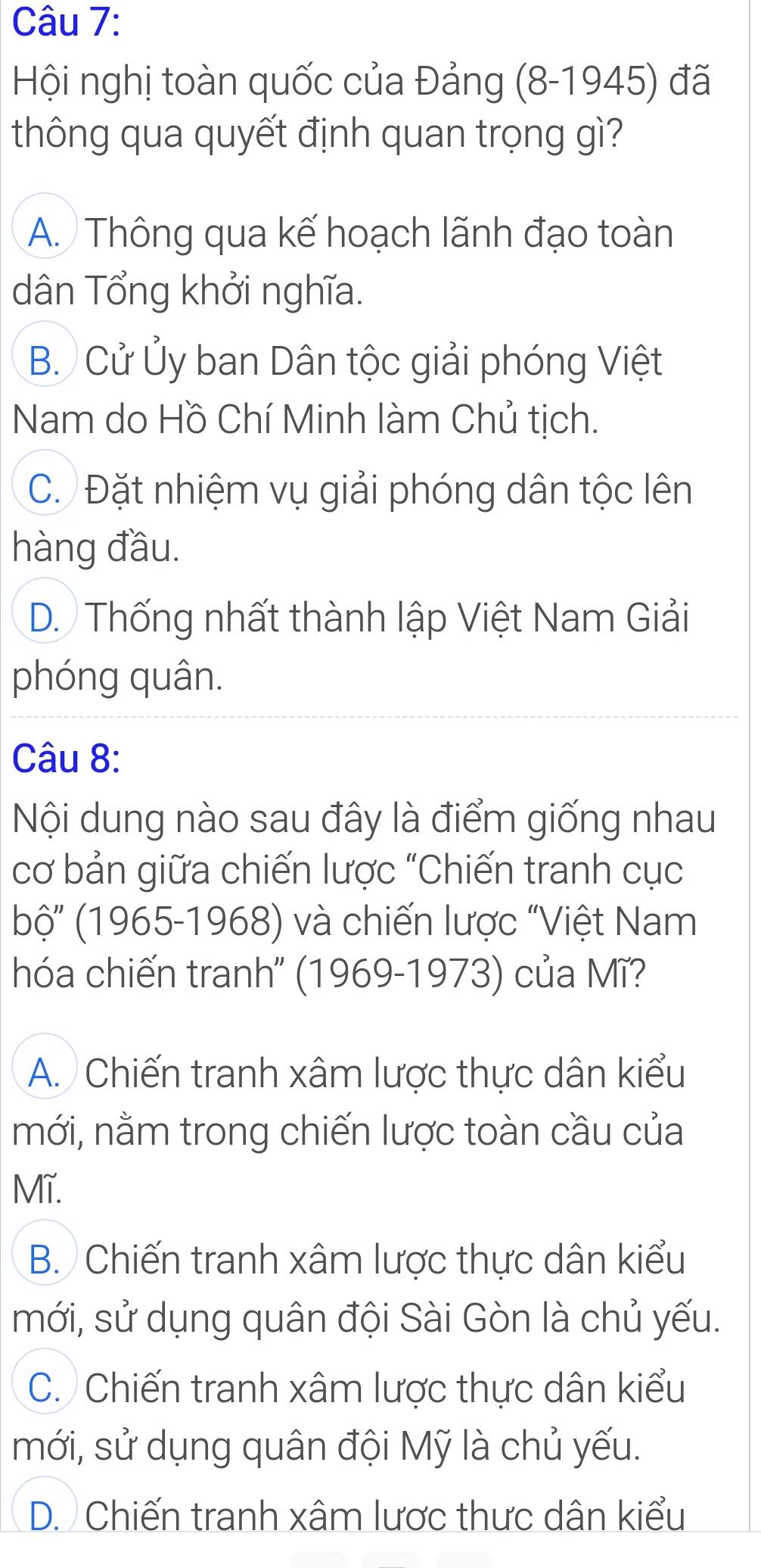 Hội nghị toàn quốc của Đảng (8-1945) đã
thông qua quyết định quan trọng gì?
A. Thông qua kế hoạch lãnh đạo toàn
dân Tổng khởi nghĩa.
B. Cử Ủy ban Dân tộc giải phóng Việt
Nam do Hồ Chí Minh làm Chủ tịch.
C. Đặt nhiệm vụ giải phóng dân tộc lên
hàng đầu.
D. Thống nhất thành lập Việt Nam Giải
phóng quân.
Câu 8:
Nội dung nào sau đây là điểm giống nhau
cơ bản giữa chiến lược "Chiến tranh cục
bộ ''(1965-1968) ) và chiến lược "Việt Nam
hóa chiến tranh'' (1969-1973) của Mĩ?
A. Chiến tranh xâm lược thực dân kiểu
mới, nằm trong chiến lược toàn cầu của
Mĩ.
B. Chiến tranh xâm lược thực dân kiểu
mới, sử dụng quân đội Sài Gòn là chủ yếu.
C. Chiến tranh xâm lược thực dân kiểu
mới, sử dụng quân đội Mỹ là chủ yếu.
D. Chiến tranh xâm lược thưc dân kiểu