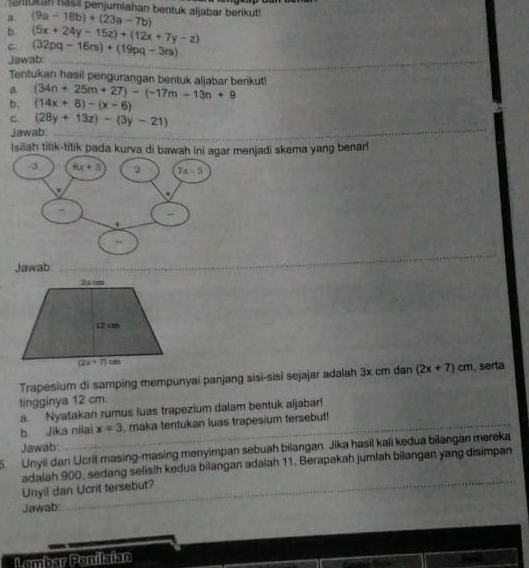 ahukan hasil penjumiahan bentuk aljabar berikut!
B. (9a-18b)+(23a-7b)
b (5x+24y-15z)+(12x+7y-z)
C. (32pq-16rs)+(19pq-3rs)
_
Jawab:
Tentukan hasil pengurangan bentuk aljabar berikut!
a. (34n+25m+27)-(-17m-13n+9
b. (14x+8)-(x-6)
_
C (28y+13z)-(3y-21)
Jawab:_
_
_
Isilah titik-titik pada kurva di bawah ini agar menjadi skema yang benar!
_
_
Jawab_
Trapesium di samping mempunyai panjang sisi-sisi sejajar adalah 3x cm dan (2x+7)cm. serta
tingginya 12 cm.
a. Nyatakan rumus luas trapezium dalam bentuk aljabar!
b Jika nilai x=3 , maka tentukan luas trapesium tersebut!
Jawab:
5. Unyil dan Ucrit masing-masing menyimpan sebuah bilangan. Jika hasil kali kedua bilangan mereka
_
adalah 900, sedang selisih kedua bilangan adaiah 11. Berapakah jumlah bilangan yang disimpan
Unyil dan Ucrit tersebut?
Jawab:
Lembar Ponilaian