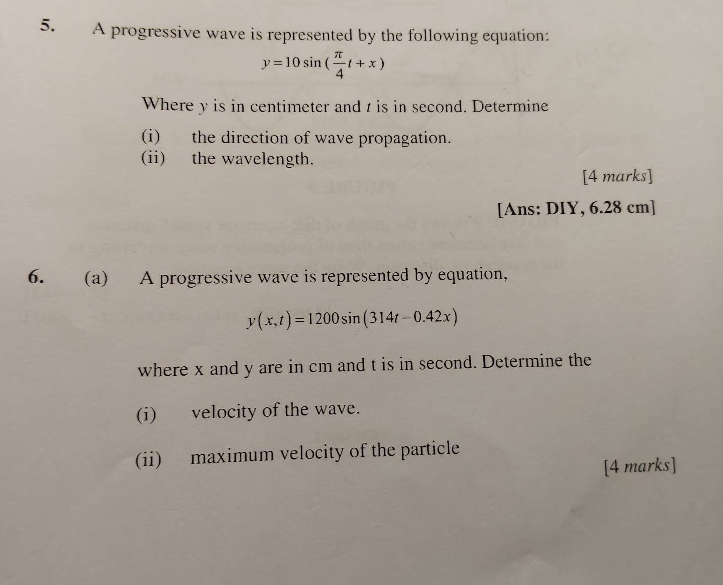 A progressive wave is represented by the following equation:
y=10sin ( π /4 t+x)
Where y is in centimeter and t is in second. Determine
(i) the direction of wave propagation.
(ii) the wavelength.
[4 marks]
[Ans: DIY, 6.28 cm ]
6. (a) A progressive wave is represented by equation,
y(x,t)=1200sin (314t-0.42x)
where x and y are in cm and t is in second. Determine the
(i) velocity of the wave.
(ii) maximum velocity of the particle
[4 marks]