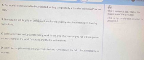 A. The world's oceans need to be protected so they can properly act as the "Blue Heart" for our Which sentence BEST states the
planet. main idea of the passage?
Click or tap on the text to select or
B. The ocean is still largely an unexplored, uncharted territory, despite the research done by deselect it.
Sylvia Earle.
C. Earle's extensive and groundbreaking work in the area of oceanography has led to a greater
understanding of the world's oceans and the life within them.
D. Earle's accomplishments are unprecedented and have opened the field of oceanography to
women.