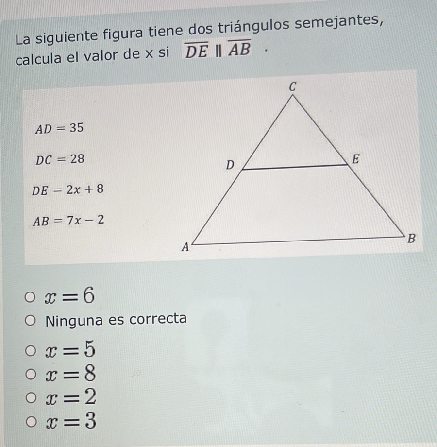 La siguiente figura tiene dos triángulos semejantes,
calcula el valor de x si overline DE||overline AB·
AD=35
DC=28
DE=2x+8
AB=7x-2
x=6
Ninguna es correcta
x=5
x=8
x=2
x=3