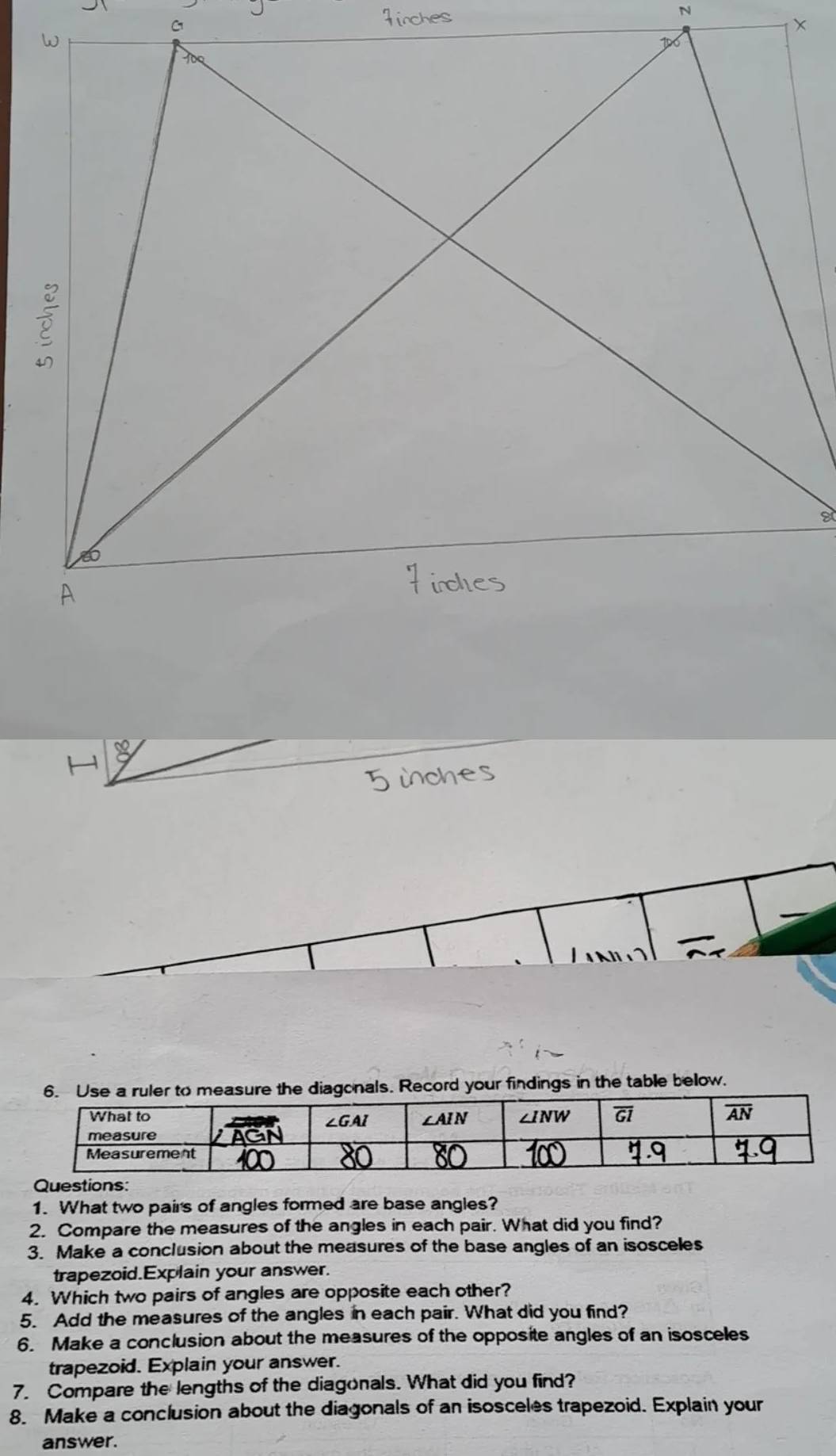 asure the diagonals. Record your findings in the table below.
Questions:
1. What two pairs of angles formed are base angles?
2. Compare the measures of the angles in each pair. What did you find?
3. Make a conclusion about the measures of the base angles of an isosceles
trapezoid.Explain your answer.
4. Which two pairs of angles are opposite each other?
5. Add the measures of the angles in each pair. What did you find?
6. Make a conclusion about the measures of the opposite angles of an isosceles
trapezoid. Explain your answer.
7. Compare the lengths of the diagonals. What did you find?
8. Make a conclusion about the diagonals of an isosceles trapezoid. Explain your
answer.