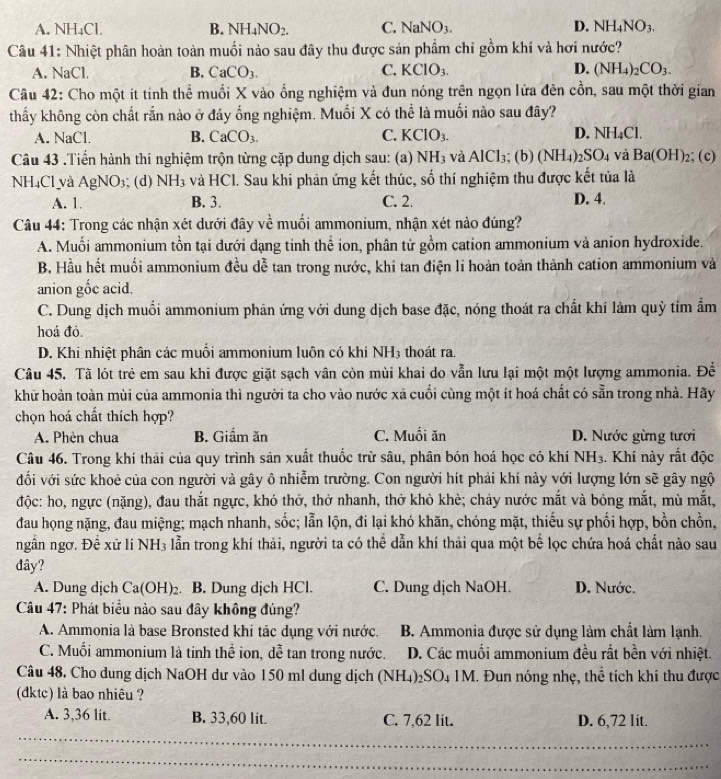 A. NH₄Cl. B. NH_4NO_2. C. NaNO_3. D. NH_4NO_3.
Câu 41: Nhiệt phân hoàn toàn muồi nào sau đây thu được sản phẩm chỉ gồm khí và hơi nước?
A. NaCl. B. CaCO_3. C. KClO_3. D. (NH_4)_2CO_3.
Câu 42: Cho một ít tinh thể muối X vào ống nghiệm và đun nóng trên ngọn lửa đên cồn, sau một thời gian
thấy không còn chất rắn nào ở đáy ống nghiệm. Muối X có thể là muối nào sau đây?
D.
A. NaC B. CaCO_3. C. KCIO_3. NH_4Cl.
Câu 43 .Tiển hành thí nghiệm trộn từng cặp dung dịch sau: (a) NH_3 và AlCl_3; (b) (NH_4) _2SO_4 và Ba(OH)_2; (c)
NH₄Cl và AgNO_3 (d) NH_3 và HCl. Sau khi phản ứng kết thúc, số thí nghiệm thu được kết tủa là
A. 1. B. 3. C. 2. D. 4.
Câu 44: Trong các nhận xét dưới đây về muối ammonium, nhận xét nào đúng?
A. Muối ammonium tồn tại dưới dạng tinh thể ion, phân tử gồm cation ammonium và anion hydroxide.
B. Hầu hết muối ammonium đều dễ tan trong nước, khi tan điện li hoàn toàn thành cation ammonium và
anion gốc acid.
C. Dung dịch muối ammonium phản ứng với dung dịch base đặc, nóng thoát ra chất khí làm quỳ tỉm ẩm
hoá đỏ.
D. Khi nhiệt phân các muối ammonium luôn có khí NH3 thoát ra.
Câu 45. Tã lót trẻ em sau khi được giặt sạch vân còn mùi khai do vẫn lưu lại một một lượng ammonia. Để
khữ hoàn toàn mùi của ammonia thì người ta cho vào nước xã cuối cùng một ít hoá chất có sẵn trong nhà. Hãy
chọn hoá chất thích hợp?
A. Phèn chua B. Giầm ăn C. Muổi ăn D. Nước gừng tưới
Câu 46. Trong khí thải của quy trình sản xuất thuốc trừ sâu, phân bón hoá học có khí NH_3. Khí này rất độc
đối với sức khoẻ của con người và gây ô nhiễm trường. Con người hít phải khí này với lượng lớn sẽ gây ngộ
độc: ho, ngực (nặng), đau thắt ngực, khó thở, thở nhanh, thở khò khè; chảy nước mắt và bỏng mắt, mù mắt,
đau họng nặng, đau miệng; mạch nhanh, sốc; lẫn lộn, đi lại khó khăn, chóng mặt, thiếu sự phối hợp, bồn chồn,
ngẫn ngơ. Đề xứ lí NH3 lẫn trong khí thải, người ta có thể dẫn khí thải qua một bể lọc chứa hoá chất nào sau
dây?
A. Dung dịch Ca(OH)_2 B. Dung dịch HCl. C. Dung dịch NaOH. D. Nước.
Câu 47: Phát biểu nào sau đây không đúng?
A. Ammonia là base Bronsted khi tác dụng với nước. B. Ammonia được sử dụng làm chất làm lạnh.
C. Muối ammonium là tinh thể ion, dễ tan trong nước. D. Các muối ammonium đều rất bền với nhiệt.
Câu 48. Cho dung dịch NaOH dư vào 150 ml dung dịch (NH₄)₂SO₄ 1M. Đun nóng nhẹ, thể tích khí thu được
(đktc) là bao nhiêu ?
A. 3,36 lit. B. 33,60 lit. C. 7,62 lit. D. 6,72 lit.
_
_