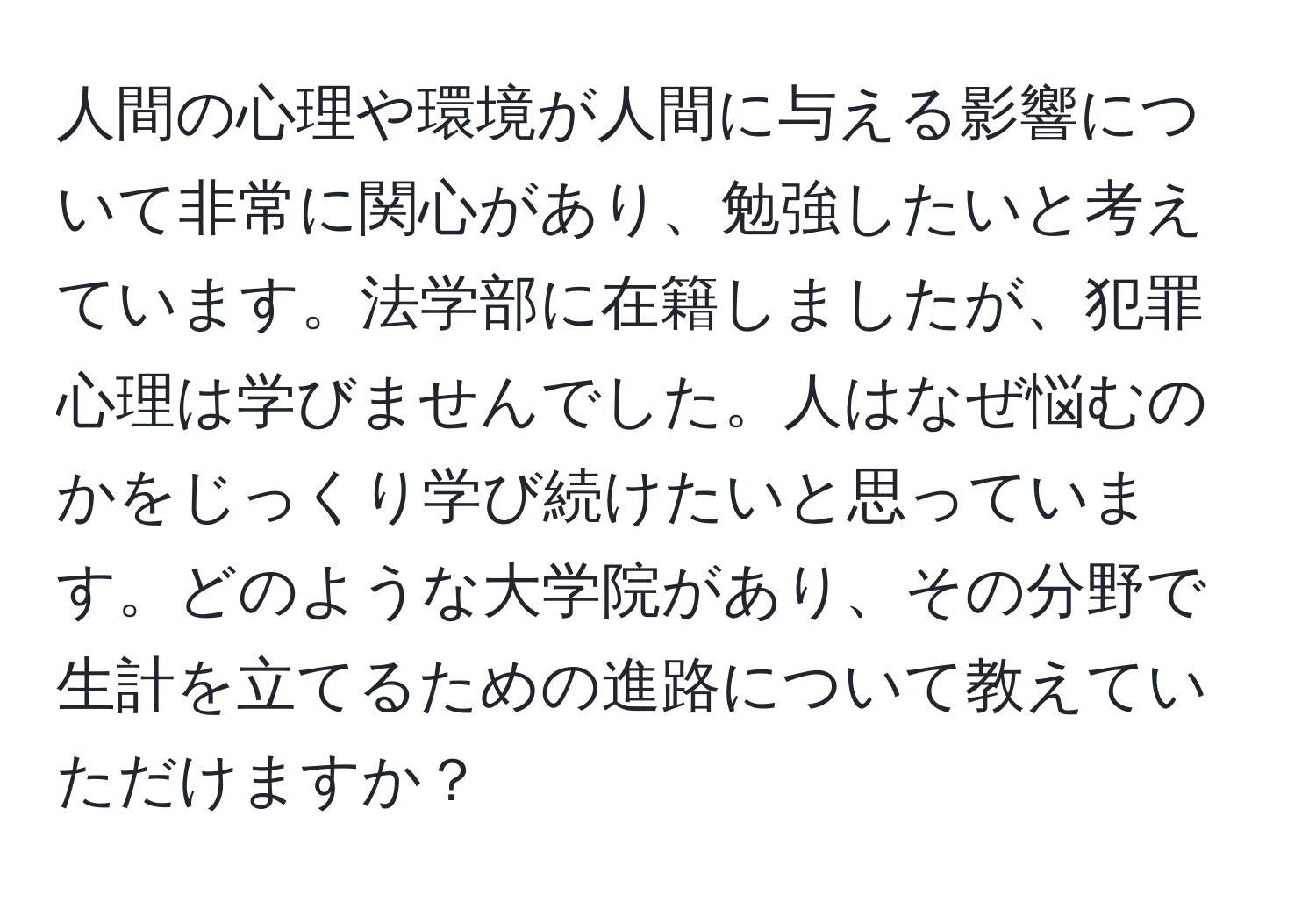 人間の心理や環境が人間に与える影響について非常に関心があり、勉強したいと考えています。法学部に在籍しましたが、犯罪心理は学びませんでした。人はなぜ悩むのかをじっくり学び続けたいと思っています。どのような大学院があり、その分野で生計を立てるための進路について教えていただけますか？