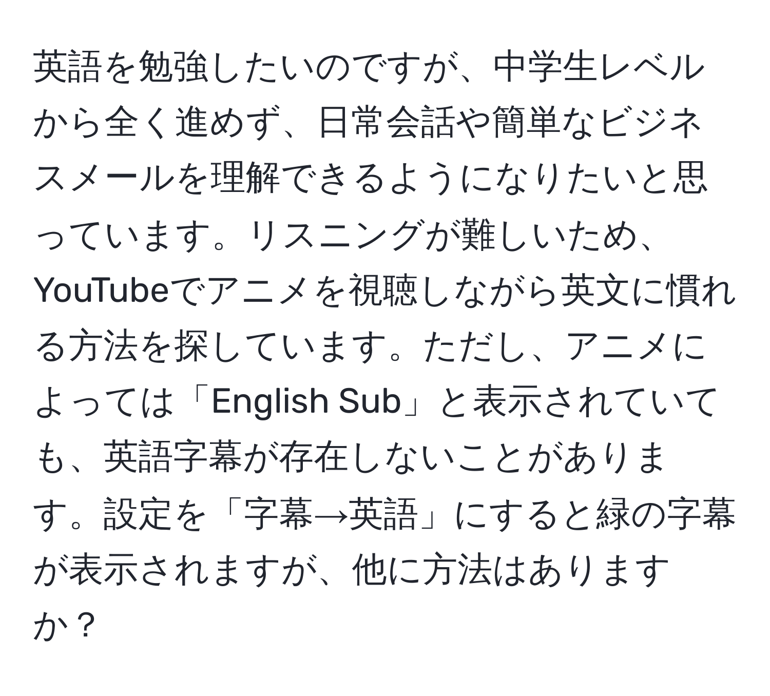 英語を勉強したいのですが、中学生レベルから全く進めず、日常会話や簡単なビジネスメールを理解できるようになりたいと思っています。リスニングが難しいため、YouTubeでアニメを視聴しながら英文に慣れる方法を探しています。ただし、アニメによっては「English Sub」と表示されていても、英語字幕が存在しないことがあります。設定を「字幕→英語」にすると緑の字幕が表示されますが、他に方法はありますか？