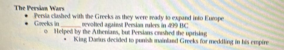 The Persian Wars
Persia clashed with the Greeks as they were ready to expand into Europe
Greeks in_ revolted against Persian rulers in 499 BC
o Helped by the Athenians, but Persians crushed the uprising
King Darius decided to punish mainland Greeks for meddling in his empire