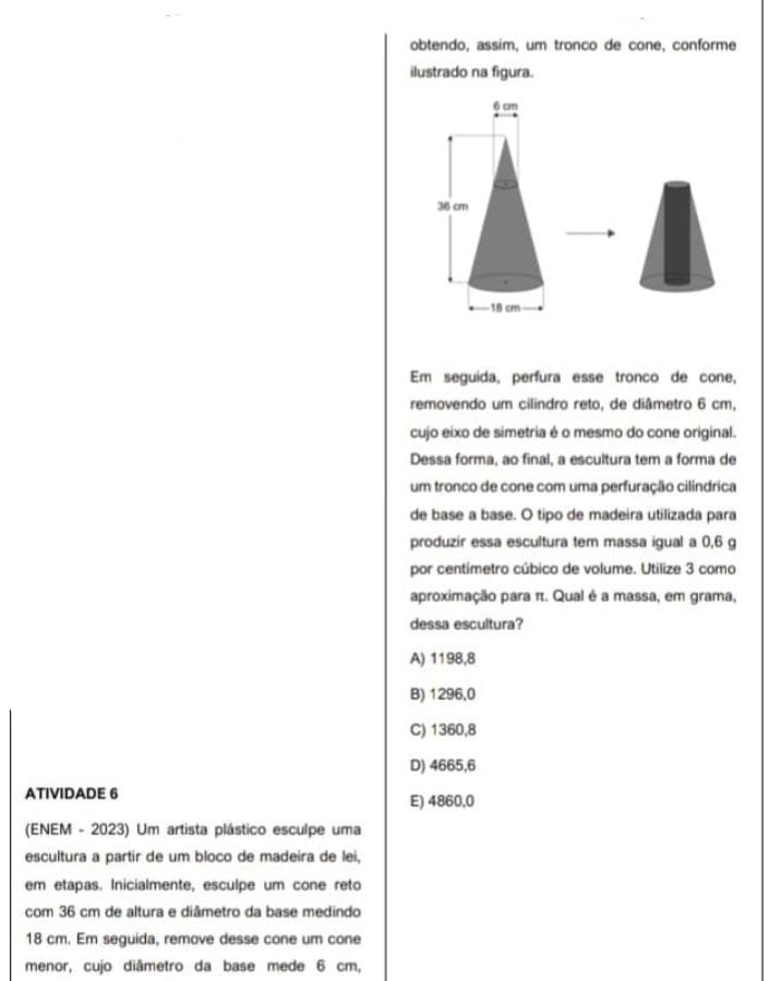 obtendo, assim, um tronco de cone, conforme
ilustrado na figura.
Em seguida, perfura esse tronco de cone,
removendo um cilindro reto, de diâmetro 6 cm,
cujo eixo de simetria é o mesmo do cone original.
Dessa forma, ao final, a escultura tem a forma de
um tronco de cone com uma perfuração cilindrica
de base a base. O tipo de madeira utilizada para
produzir essa escultura tem massa igual a 0,6 g
por centímetro cúbico de volume. Utilize 3 como
aproximação para π. Qual é a massa, em grama,
dessa escultura?
A) 1198,8
B) 1296,0
C) 1360,8
D) 4665,6
ATIVIDADE 6
E) 4860,0
(ENEM - 2023) Um artista plástico esculpe uma
escultura a partir de um bloco de madeira de lei,
em etapas. Inicialmente, esculpe um cone reto
com 36 cm de altura e diâmetro da base medindo
18 cm. Em seguida, remove desse cone um cone
menor, cujo diâmetro da base mede 6 cm,