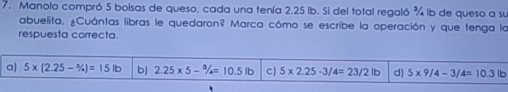 Manolo compró 5 bolsas de queso, cada una tenía 2.25 Ib. Si del total regaló % ib de queso a su
abuelita, ¿Cuántas libras le quedaron? Marca cómo se escribe la operación y que tenga la
respuesta correcta.
a) 5* (2.25-3/4)=15lb b) 2.25* 5-% =10.5lb C) 5* 2.25-3/4=23/2lb d) 5* 9/4-3/4=10.3lb