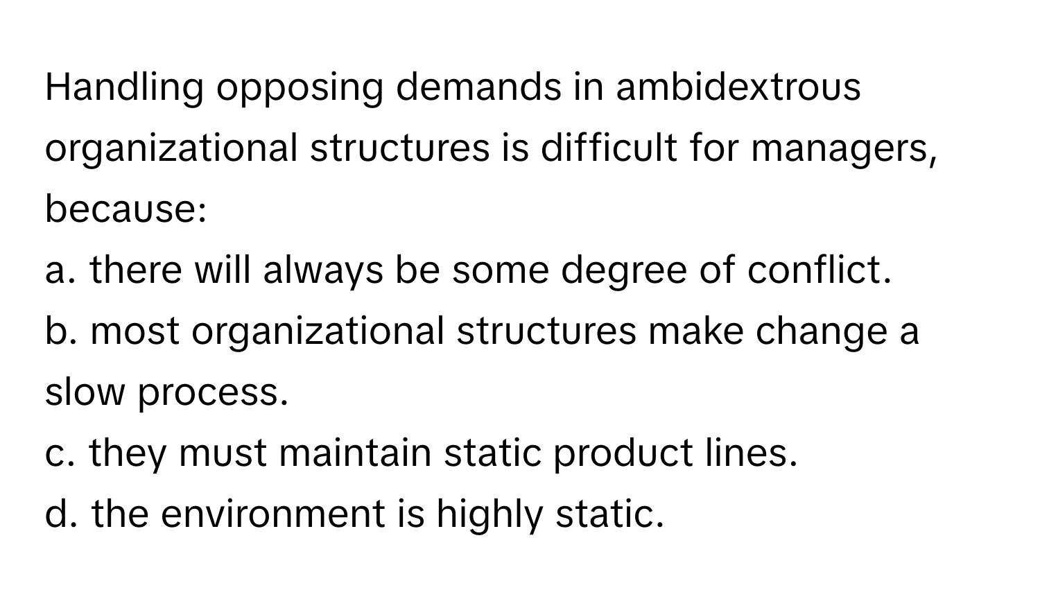 Handling opposing demands in ambidextrous organizational structures is difficult for managers, because:

a. there will always be some degree of conflict. 
b. most organizational structures make change a slow process. 
c. they must maintain static product lines. 
d. the environment is highly static.