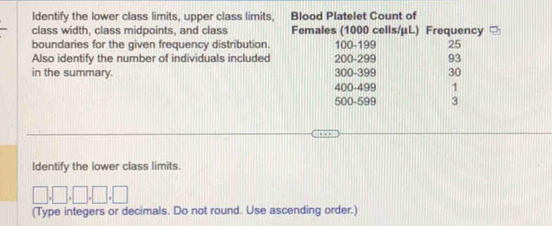 Identify the lower class limits, upper class limits, Blood Platelet Count of 
class width, class midpoints, and class Females (1000 cells/ μL) Frequency 
boundaries for the given frequency distribution. 100 - 199 25
Also identify the number of individuals included 200 - 299 93
in the summary. 300 - 399 30
400-499 1
500 - 599 3
Identify the lower class limits.
□ ,□ ,□ ,□ ,□
(Type integers or decimals. Do not round. Use ascending order.)