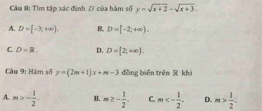 Tìm tập xác định D của hàm số y=sqrt(x+2)-sqrt(x+3).
A. D=[-3;+∈fty ). B. D=[-2;+∈fty ).
C. D=R. D. D=[2;+∈fty ). 
Câu 9: Hàm số y=(2m+1)x+m-3 đồng biến trên Rkhi
A. m>- 1/2 . m≥ - 1/2 . C. m<- 1/2 . D. m> 1/2 . 
B.