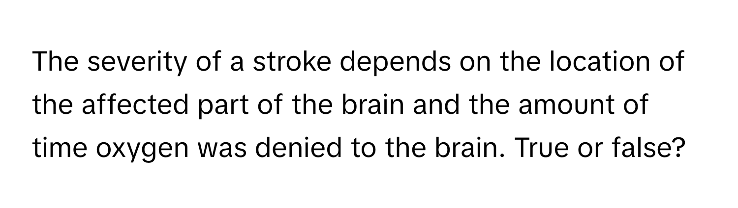 The severity of a stroke depends on the location of the affected part of the brain and the amount of time oxygen was denied to the brain. True or false?