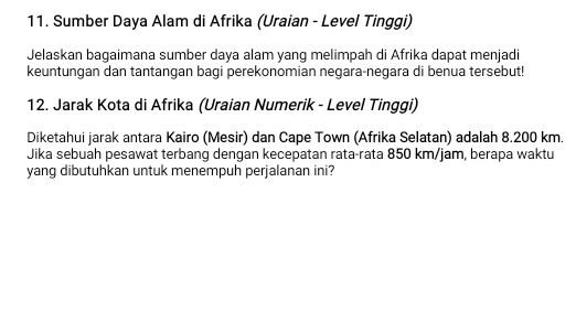 Sumber Daya Alam di Afrika (Uraian - Level Tinggi) 
Jelaskan bagaimana sumber daya alam yang melimpah di Afrika dapat menjadi 
keuntungan dan tantangan bagi perekonomian negara-negara di benua tersebut! 
12. Jarak Kota di Afrika (Uraian Numerik - Level Tinggi) 
Diketahui jarak antara Kairo (Mesir) dan Cape Town (Afrika Selatan) adalah 8.200 km. 
Jika sebuah pesawat terbang dengan kecepatan rata-rata 850 km/jam, berapa waktu 
yang dibutuhkan untuk menempuh perjalanan ini?