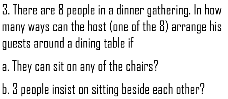 There are 8 people in a dinner gathering. In how 
many ways can the host (one of the 8) arrange his 
guests around a dining table if 
a. They can sit on any of the chairs? 
b. 3 people insist on sitting beside each other?