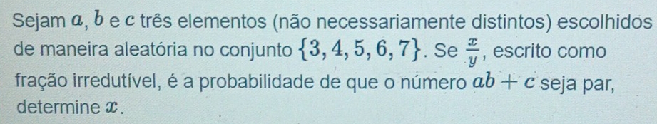 Sejam α, b e c três elementos (não necessariamente distintos) escolhidos 
de maneira aleatória no conjunto  3,4,5,6,7. Se  x/y  , escrito como 
iração irredutível, é a probabilidade de que o número ab+c seja par, 
determine x.