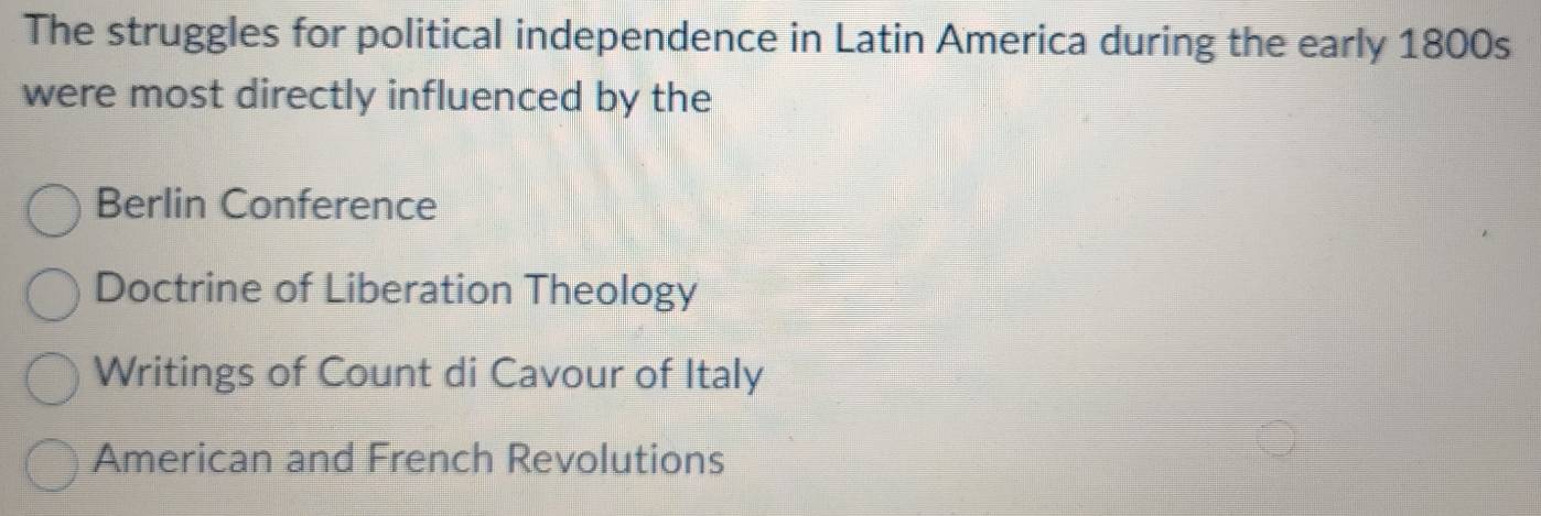 The struggles for political independence in Latin America during the early 1800s
were most directly influenced by the
Berlin Conference
Doctrine of Liberation Theology
Writings of Count di Cavour of Italy
American and French Revolutions