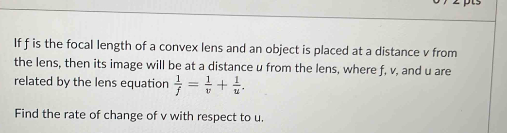 If f is the focal length of a convex lens and an object is placed at a distance v from 
the lens, then its image will be at a distance u from the lens, where f, v, and u are 
related by the lens equation  1/f = 1/v + 1/u . 
Find the rate of change of v with respect to u.