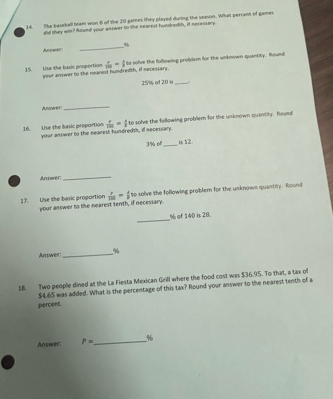 The baseball team won 8 of the 20 games they played during the season. What percent of games 
did they win? Round your answer to the nearest hundredth, if necessary. 
_% 
Answer: 
15. Use the basic proportion  P/100 = A/B  to solve the following problem for the unknown quantity. Round 
your answer to the nearest hundredth, if necessary.
25% of 20 is_ 
Answer: 
_ 
16. Use the basic proportion  P/100 = A/B 1 to solve the following problem for the unknown quantity. Round 
your answer to the nearest hundredth, if necessary.
3% of_ is 12. 
Answer: 
_ 
17. Use the basic proportion  P/100 = A/B  to solve the following problem for the unknown quantity. Round 
your answer to the nearest tenth, if necessary. 
_
% of 140 is 28.
%
Answer: 
_ 
18. Two people dined at the La Fiesta Mexican Grill where the food cost was $36.95. To that, a tax of
$4.65 was added. What is the percentage of this tax? Round your answer to the nearest tenth of a 
percent. 
Answer: P= _  %