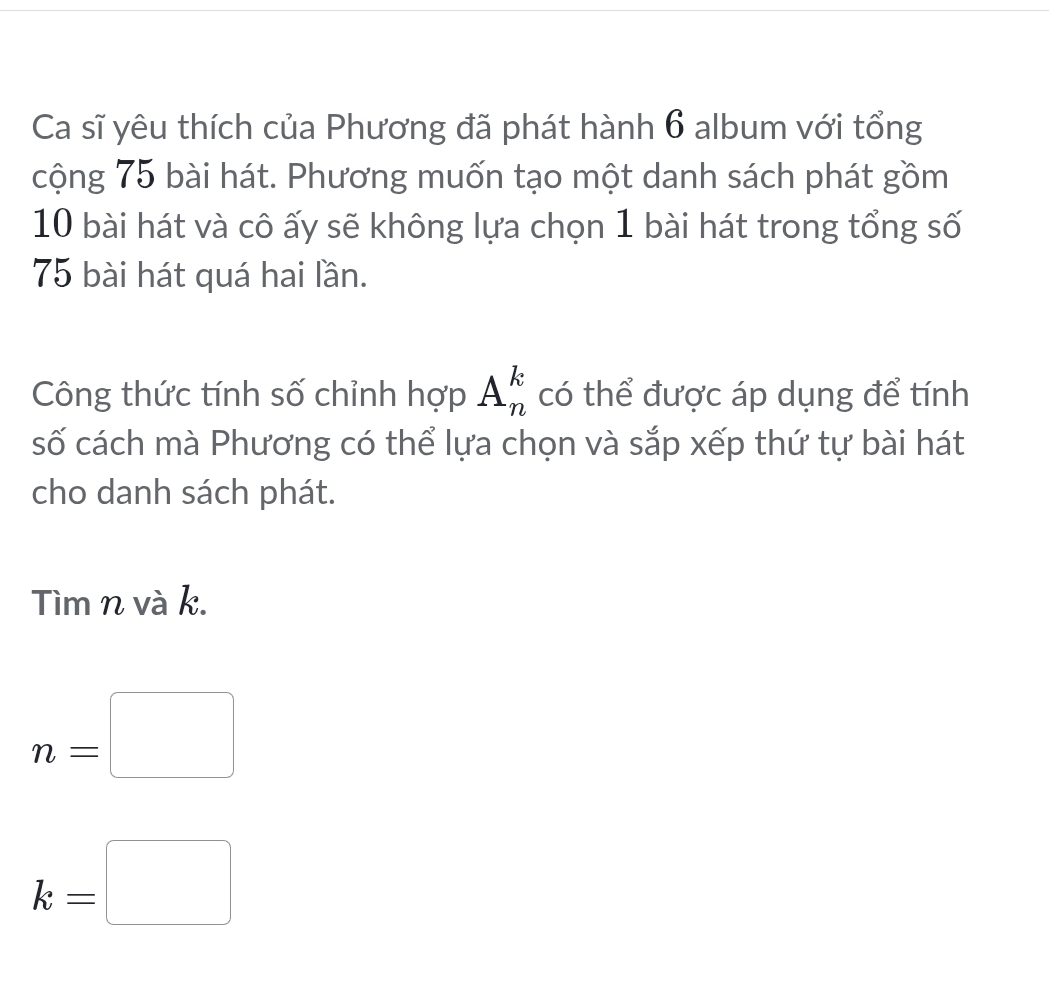 Ca sĩ yêu thích của Phương đã phát hành 6 album với tổng 
cộng 75 bài hát. Phương muốn tạo một danh sách phát gồm
10 bài hát và cô ấy sẽ không lựa chọn 1 bài hát trong tổng số
75 bài hát quá hai lần. 
Công thức tính số chỉnh hợp A_n^k có thể được áp dụng để tính 
số cách mà Phương có thể lựa chọn và sắp xếp thứ tự bài hát 
cho danh sách phát. 
Tìm n và k.
n=□
k=□