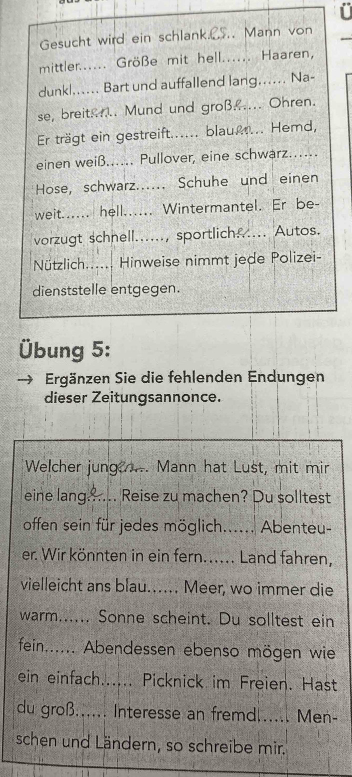 Gesucht wird ein schlank. .CS.. Mann von 
mittler...... Größe mit hell...... Haaren, 
dunkl...... Bart und auffallend lang...... Na- 
se, breit...... Mund und groß...... Ohren. 
Er trägt ein gestreift...... blau...... Hemd, 
einen weiß..... Pullover, eine schwarz.... 
Hose, schwarz...... Schuhe und einen 
weit.... hell...... Wintermantel. Er be- 
vorzugt schnell......, sportlich...... Autos. 
Nützlich...... Hinweise nimmt jede Polizei- 
dienststelle entgegen. 
Übung 5: 
Ergänzen Sie die fehlenden Endungen 
dieser Zeitungsannonce. 
Welcher jung ..... Mann hat Lust, mit mir 
eine lang...... Reise zu machen? Du solltest 
offen sein für jedes möglich...... Abenteu- 
er. Wir könnten in ein fern.... Land fahren, 
vielleicht ans blau...... Meer, wo immer die 
warm...... Sonne scheint. Du solltest ein 
fein...... Abendessen ebenso mögen wie 
ein einfach...... Picknick im Freien. Hast 
du groß...... Interesse an fremd...... Men- 
schen und Ländern, so schreibe mir.