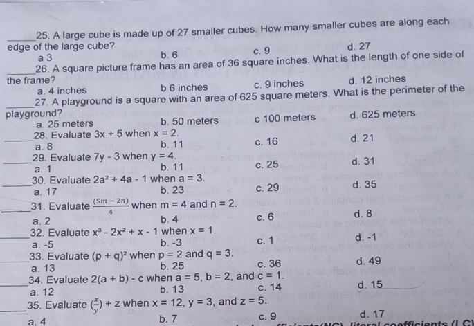 A large cube is made up of 27 smaller cubes. How many smaller cubes are along each
edge of the large cube? c. 9
a 3 b. 6 d. 27
_26. A square picture frame has an area of 36 square inches. What is the length of one side of
the frame? d. 12 inches
a. 4 inches b 6 inches c. 9 inches
_
27. A playground is a square with an area of 625 square meters. What is the perimeter of the
playground? d. 625 meters
a. 25 meters b. 50 meters c 100 meters
28. Evaluate 3x+5 when x=2.
_a. 8 b. 11 c. 16 d. 21
29. Evaluate 7y-3 when y=4.
_a. 1 b. 11 c. 25 d. 31
30. Evaluate 2a^2+4a-1 when a=3.
_a. 17 b. 23 c. 29 d. 35
_31. Evaluate  ((5m-2n))/4  when m=4 and n=2.
a. 2 b. 4 c. 6 d. 8
32. Evaluate x^3-2x^2+x-1 when x=1.
_a. -5 b. -3 c. 1 d. -1
_33. Evaluate (p+q)^2 when p=2 and q=3.
a. 13 b. 25 c. 36 d. 49
34. Evaluate 2(a+b)-c when a=5, b=2 , and c=1.
_a. 12 b. 13 c. 14 d. 15
_35. Evaluate ( x/y )+z when x=12, y=3 , and z=5.
a. 4 b. 7 c. 9 d. 17