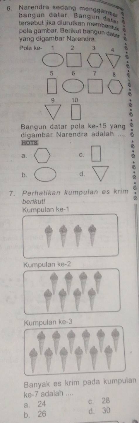 Narendra sedang menggamba a
ban un datar. B ang n dtr ^
tersebut jika diurutkan membentuk 
pola gambar. Berikut bangun datar
yang digambar Narendra.
Pola ke - 1 2 3 4
a
5 6 7
9 10
Bangun datar pola ke- 15 yang
digambar Narendra adalah ....
HOTS
a.
C.
b.
d.
7. Perhatikan kumpulan es krim
berikut!
Kumpulan ke -1
Kumpulan ke -2
Kumpulan ke -3
Banyak es krim pada kumpulan
ke -7 adalah ....
a. 24 c. 28
b. 26 d. 30