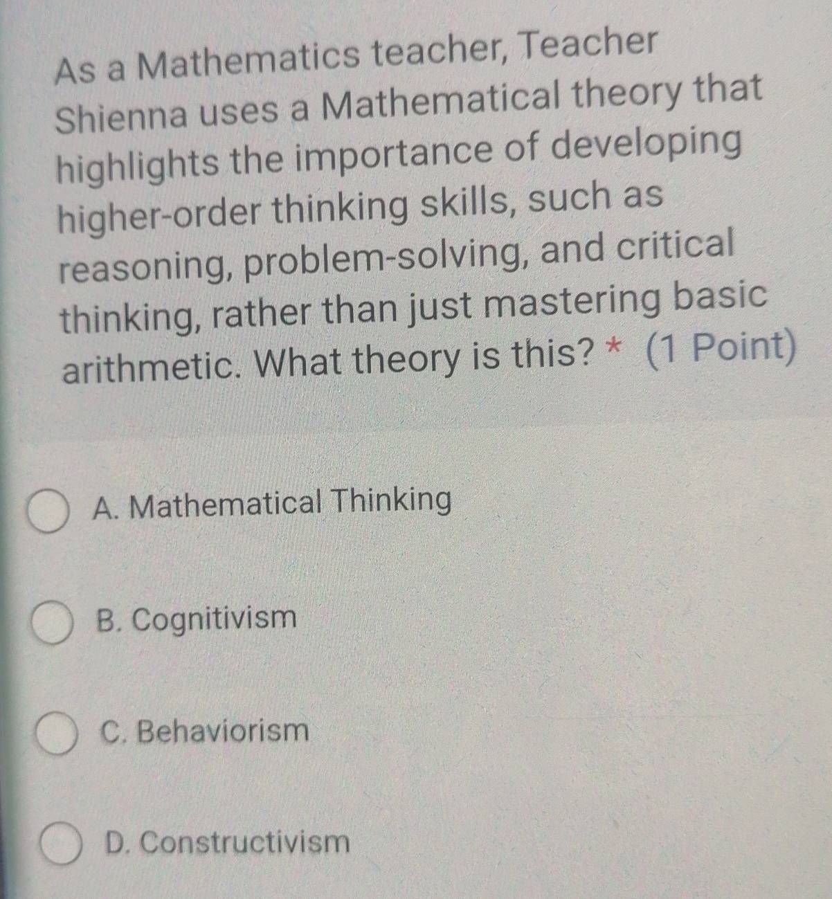 As a Mathematics teacher, Teacher
Shienna uses a Mathematical theory that
highlights the importance of developing
higher-order thinking skills, such as
reasoning, problem-solving, and critical
thinking, rather than just mastering basic
arithmetic. What theory is this? * (1 Point)
A. Mathematical Thinking
B. Cognitivism
C. Behaviorism
D. Constructivism