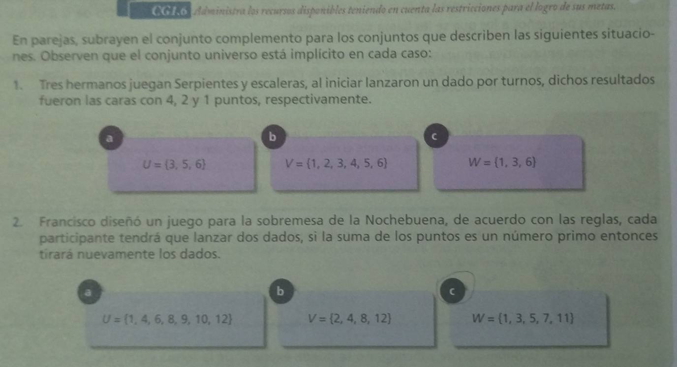 CCLO Administra los recursos disponibles teniendo en cuenta las restricciones para el logro de sus metas.
En parejas, subrayen el conjunto complemento para los conjuntos que describen las siguientes situacio-
nes. Observen que el conjunto universo está implícito en cada caso:
1. Tres hermanos juegan Serpientes y escaleras, al iniciar lanzaron un dado por turnos, dichos resultados
fueron las caras con 4, 2 y 1 puntos, respectivamente.
a
b
C
U= 3,5,6
V= 1,2,3,4,5,6
W= 1,3,6
2. Francisco diseñó un juego para la sobremesa de la Nochebuena, de acuerdo con las reglas, cada
participante tendrá que lanzar dos dados, si la suma de los puntos es un número primo entonces
tirará nuevamente los dados.
a
b
C
U= 1,4,6,8,9,10,12
V= 2,4,8,12
W= 1,3,5,7,11