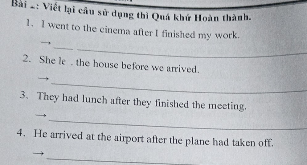 Viết lại câu sử dụng thì Quá khứ Hoàn thành. 
1. I went to the cinema after I finished my work. 
_ 
_ 
2. She le the house before we arrived. 
_ 
3. They had lunch after they finished the meeting. 
_ 
4. He arrived at the airport after the plane had taken off. 
_