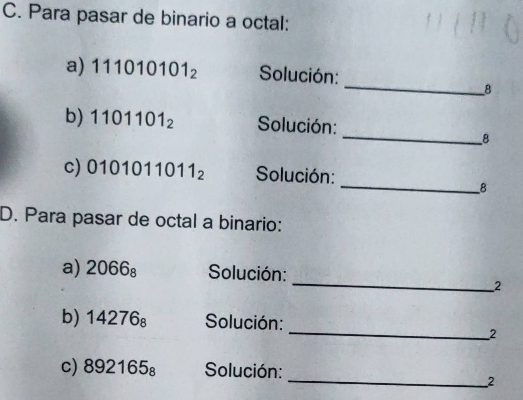 Para pasar de binario a octal: 
_ 
a) 111010101_2
Solución: 
8 
_ 
b) 1101101_2 Solución: 
8 
_ 
c) 0101011011_2 Solución: 
8 
D. Para pasar de octal a binario: 
_ 
a) 2066_8 Solución: 
2 
_ 
b) 14276_8 Solución: 
2 
_
892165_8 Solución: 
2