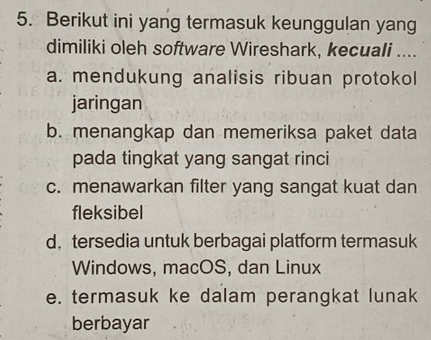 Berikut ini yang termasuk keunggulan yang
dimiliki oleh software Wireshark, kecuali ....
a. mendukung analisis ribuan protokol
jaringan
b. menangkap dan memeriksa paket data
pada tingkat yang sangat rinci
c. menawarkan filter yang sangat kuat dan
fleksibel
d.tersedia untuk berbagai platform termasuk
Windows, macOS, dan Linux
e. termasuk ke dalam perangkat lunak
berbayar