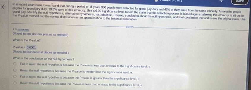 save
In a recent court case it was found that during a period of 11 years 900 people were selected for grand jury duty and 42% of them were from the same ethnicity. Among the people
1← eligible for grand jury duty, 79.3% were of this ethnicity. Use a 0.05 significance level to test the claim that the selection process is biased against allowing this ethnicity to sit on the
grand jury. Identify the null hypothesis, alternative hypothesis, test statistic, P -value, conclusion about the null hypothesis, and final conclusion that addresses the original claim. Use
the P -value method and the normal distribution as an approximation to the binomial distribution.
(Round to two decimal places as needed.)
What is the P -value?
P -value =0.0001
(Round to four decimal places as needed.)
What is the conclusion on the null hypothesis?
Fail to reject the null hypothesis because the P -value is less than or equal to the significance level, α
Reject the null hypothesis because the P -value is greater than the significance level, α.
Fail to reject the null hypothesis because the P -value is greater than the significance level, α.
Reject the null hypothesis because the P -value is less than or equal to the significance level, α.