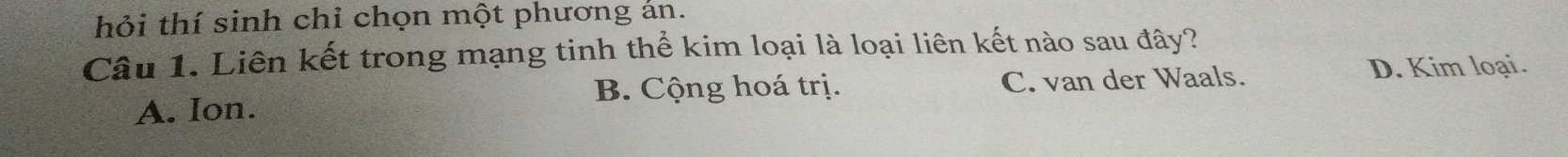 hỏi thí sinh chỉ chọn một phương án.
Câu 1. Liên kết trong mạng tinh thể kim loại là loại liên kết nào sau đây?
D. Kim loại.
B. Cộng hoá trị.
A. Ion. C. van der Waals.