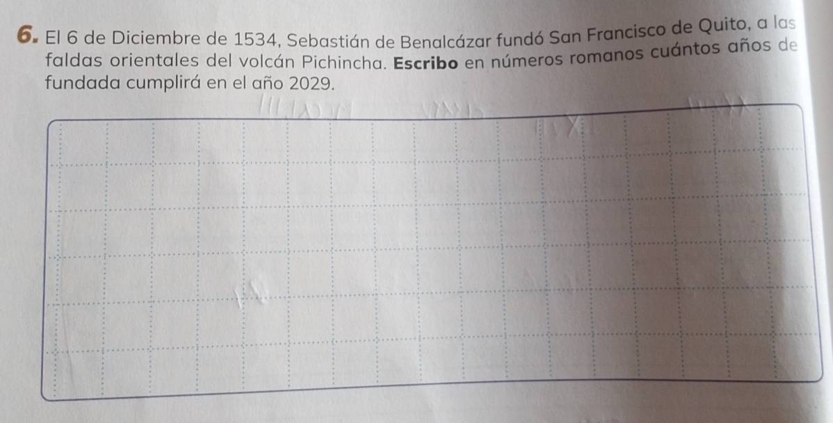 El 6 de Diciembre de 1534, Sebastián de Benalcázar fundó San Francisco de Quito, a las 
faldas orientales del volcán Pichincha. Escribo en números romanos cuántos años de 
fundada cumplirá en el año 2029.