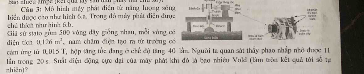 bao nhiều ampe (kết quả lày sau đầu pháy nài chu số) Hộp tăng tốc 
Câu 3: Mô hình máy phát điện từ năng lượng són 
biển được cho như hình 6.a. Trong đó máy phát điện đượ 
chú thích như hình 6.b. 
Giả sử stato gồm 500 vòng dây giống nhau, mỗi vòng 
diện tích 0,126m^2 , nam châm điện tạo ra từ trường 
cảm ứng từ 0,015 T, hộp tăng tốc đang ở chế độ tăng 40 lần. Người ta quan sát thấy phao nhấp nhô được 11
lần trong 20 s. Suất điện động cực đại của máy phát khi đó là bao nhiêu Vold (làm tròn kết quả tới số tự 
nhiên)?