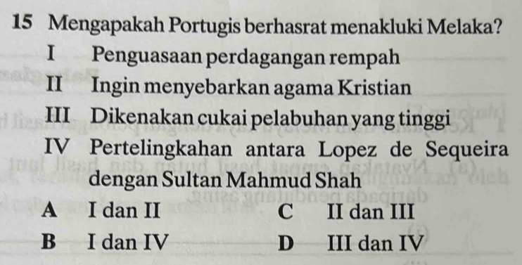 Mengapakah Portugis berhasrat menakluki Melaka?
I Penguasaan perdagangan rempah
II Ingin menyebarkan agama Kristian
III Dikenakan cukai pelabuhan yang tinggi
IV Pertelingkahan antara Lopez de Sequeira
dengan Sultan Mahmud Shah
A I dan II C II dan III
B I dan IV D III dan IV